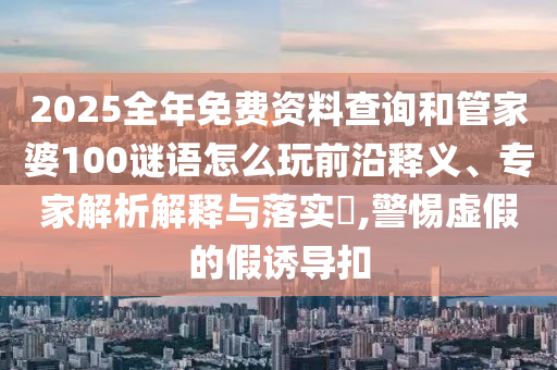 2025全年免費資料查詢和管家婆100謎語怎么玩前沿釋義、專家解析解釋與落實?,警惕虛假的假誘導扣