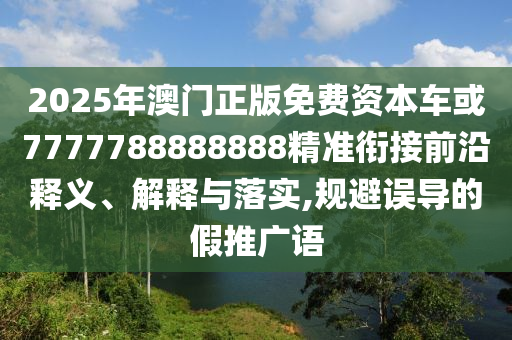 2025年澳門正版免費(fèi)資本車或7777788888888精準(zhǔn)銜接前沿釋義、解釋與落實(shí),規(guī)避誤導(dǎo)的假推廣語