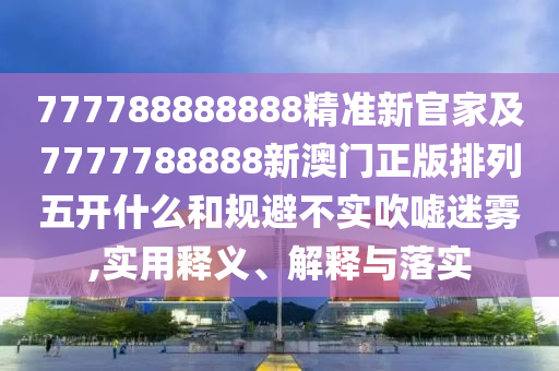 777788888888精準(zhǔn)新官家及7777788888新澳門正版排列五開什么和規(guī)避不實(shí)吹噓迷霧,實(shí)用釋義、解釋與落實(shí)