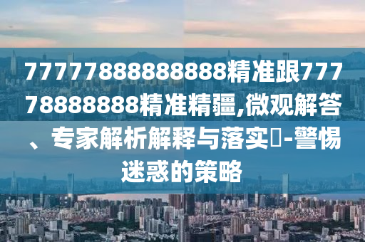 77777888888888精準跟77778888888精準精疆,微觀解答、專家解析解釋與落實?-警惕迷惑的策略