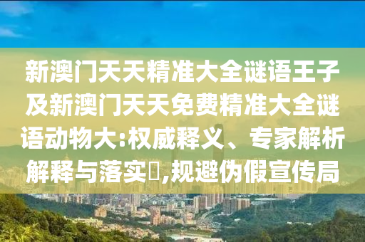 新澳門天天精準大全謎語王子及新澳門天天免費精準大全謎語動物大:權(quán)威釋義、專家解析解釋與落實?,規(guī)避偽假宣傳局
