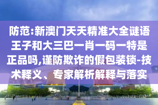 防范:新澳門天天精準大全謎語王子和大三巴一肖一碼一特是正品嗎,謹防欺詐的假包裝鎖-技術(shù)釋義、專家解析解釋與落實