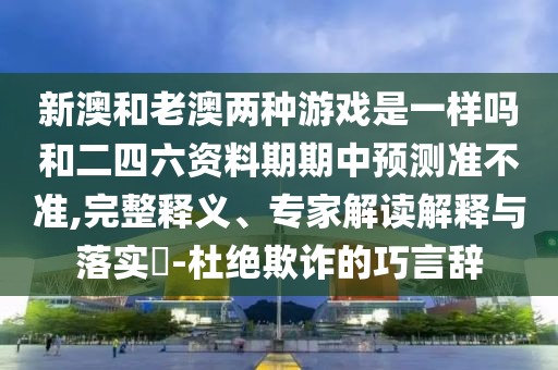 新澳和老澳兩種游戲是一樣嗎和二四六資料期期中預(yù)測準不準,完整釋義、專家解讀解釋與落實?-杜絕欺詐的巧言辭