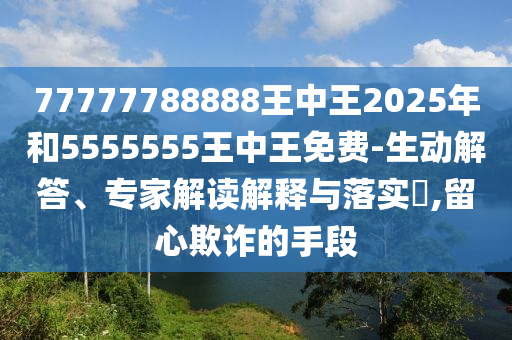 77777788888王中王2025年和5555555王中王免費-生動解答、專家解讀解釋與落實?,留心欺詐的手段