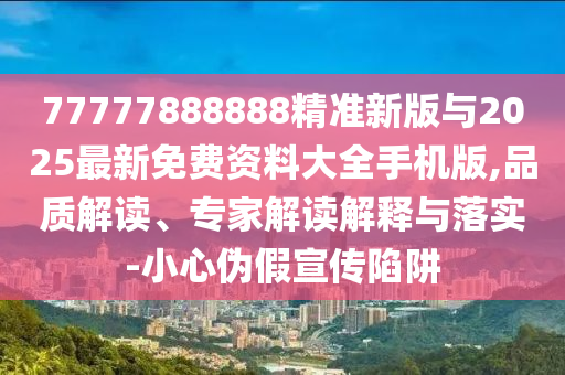 77777888888精準(zhǔn)新版與2025最新免費(fèi)資料大全手機(jī)版,品質(zhì)解讀、專家解讀解釋與落實(shí)-小心偽假宣傳陷阱
