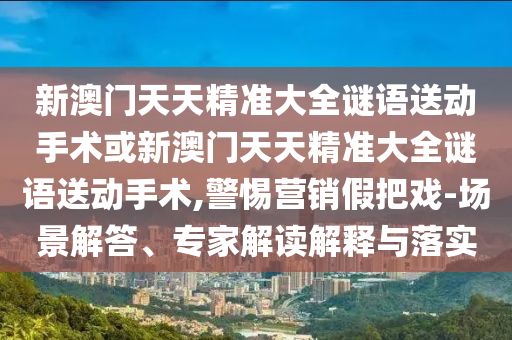 新澳門天天精準(zhǔn)大全謎語送動(dòng)手術(shù)或新澳門天天精準(zhǔn)大全謎語送動(dòng)手術(shù),警惕營銷假把戲-場景解答、專家解讀解釋與落實(shí)