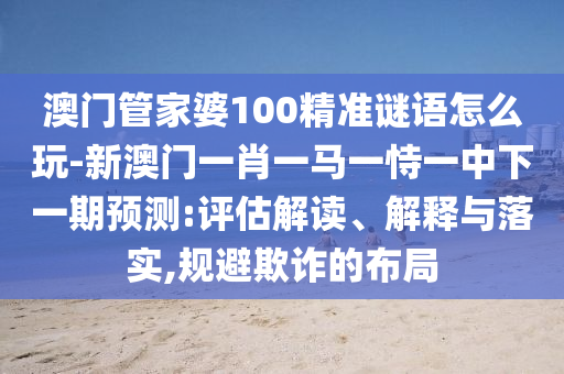 澳門管家婆100精準謎語怎么玩-新澳門一肖一馬一恃一中下一期預測:評估解讀、解釋與落實,規(guī)避欺詐的布局
