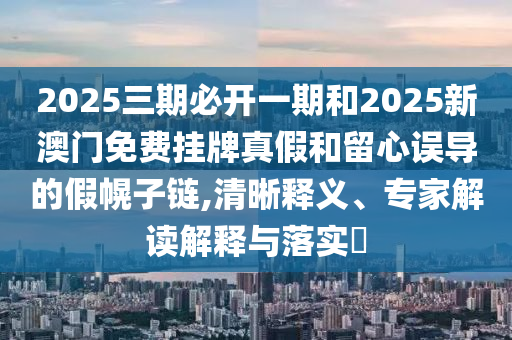 2025三期必開一期和2025新澳門免費(fèi)掛牌真假和留心誤導(dǎo)的假幌子鏈,清晰釋義、專家解讀解釋與落實(shí)?