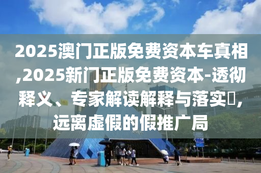 2025澳門正版免費(fèi)資本車真相,2025新門正版免費(fèi)資本-透徹釋義、專家解讀解釋與落實(shí)?,遠(yuǎn)離虛假的假推廣局
