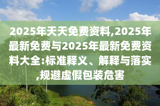 2025年天天免費資料,2025年最新免費與2025年最新免費資料大全:標(biāo)準(zhǔn)釋義、解釋與落實,規(guī)避虛假包裝危害