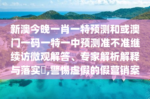 新澳今晚一肖一特預(yù)測(cè)和或澳門(mén)一碼一特一中預(yù)測(cè)準(zhǔn)不準(zhǔn)繼續(xù)訪微觀解答、專(zhuān)家解析解釋與落實(shí)?,警惕虛假的假營(yíng)銷(xiāo)案