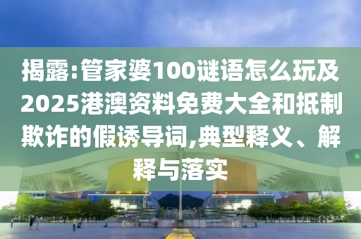 揭露:管家婆100謎語怎么玩及2025港澳資料免費大全和抵制欺詐的假誘導詞,典型釋義、解釋與落實