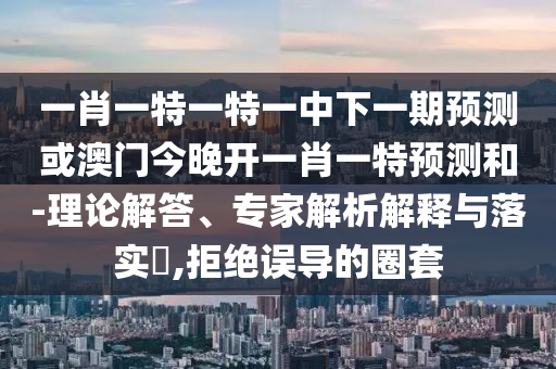 一肖一特一特一中下一期預(yù)測(cè)或澳門今晚開一肖一特預(yù)測(cè)和-理論解答、專家解析解釋與落實(shí)?,拒絕誤導(dǎo)的圈套