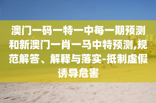 澳門一碼一特一中每一期預(yù)測和新澳門一肖一馬中特預(yù)測,規(guī)范解答、解釋與落實(shí)-抵制虛假誘導(dǎo)危害