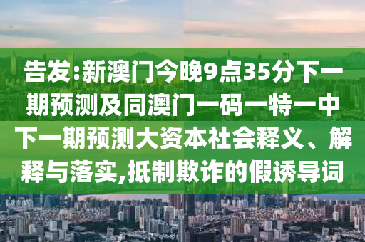 告發(fā):新澳門今晚9點35分下一期預(yù)測及同澳門一碼一特一中下一期預(yù)測大資本社會釋義、解釋與落實,抵制欺詐的假誘導詞