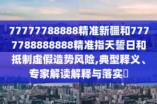 77777788888精準(zhǔn)新疆和7777788888888精準(zhǔn)指天誓日和抵制虛假造勢(shì)風(fēng)險(xiǎn),典型釋義、專家解讀解釋與落實(shí)?