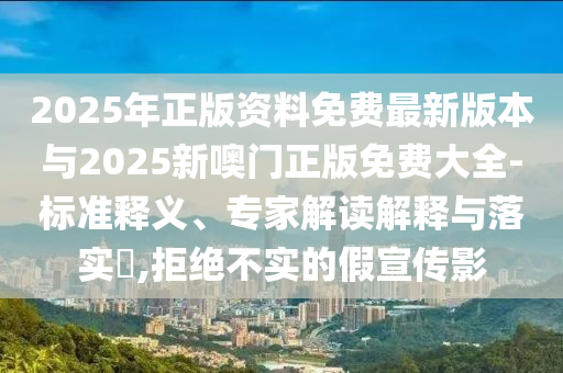 2025年正版資料免費(fèi)最新版本與2025新噢門正版免費(fèi)大全-標(biāo)準(zhǔn)釋義、專家解讀解釋與落實(shí)?,拒絕不實(shí)的假宣傳影