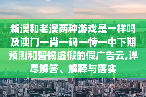 新澳和老澳兩種游戲是一樣嗎及澳門一肖一碼一恃一中下期預(yù)測和警惕虛假的假廣告云,詳盡解答、解釋與落實