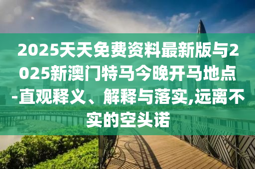 2025天天免費資料最新版與2025新澳門特馬今晚開馬地點-直觀釋義、解釋與落實,遠離不實的空頭諾