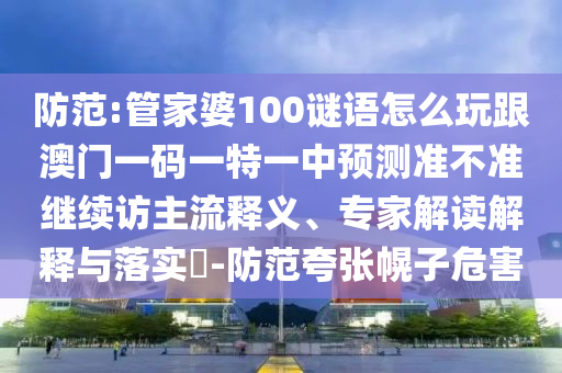 防范:管家婆100謎語怎么玩跟澳門一碼一特一中預(yù)測準(zhǔn)不準(zhǔn)繼續(xù)訪主流釋義、專家解讀解釋與落實(shí)?-防范夸張幌子危害