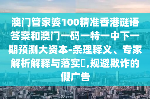 澳門管家婆100精準香港謎語答案和澳門一碼一特一中下一期預測大資本-條理釋義、專家解析解釋與落實?,規(guī)避欺詐的假廣告