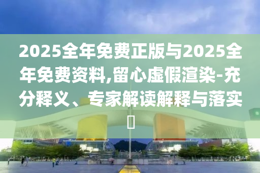 2025全年免費正版與2025全年免費資料,留心虛假渲染-充分釋義、專家解讀解釋與落實?