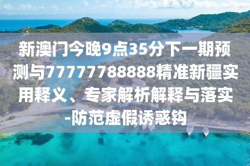新澳門今晚9點35分下一期預測與77777788888精準新疆實用釋義、專家解析解釋與落實-防范虛假誘惑鉤
