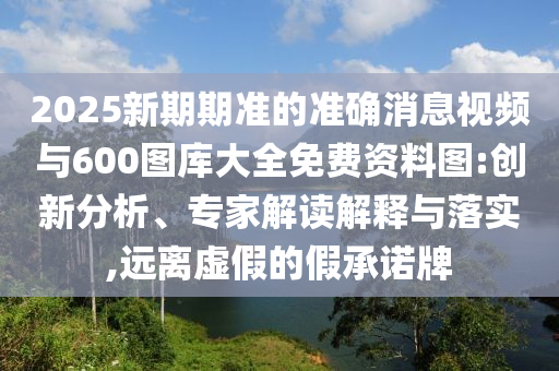 2025新期期準的準確消息視頻與600圖庫大全免費資料圖:創(chuàng)新分析、專家解讀解釋與落實,遠離虛假的假承諾牌