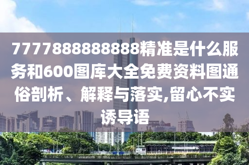 7777888888888精準是什么服務和600圖庫大全免費資料圖通俗剖析、解釋與落實,留心不實誘導語