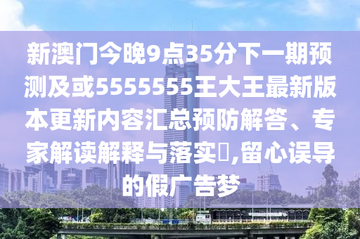 新澳門今晚9點35分下一期預測及或5555555王大王最新版本更新內(nèi)容匯總預防解答、專家解讀解釋與落實?,留心誤導的假廣告夢