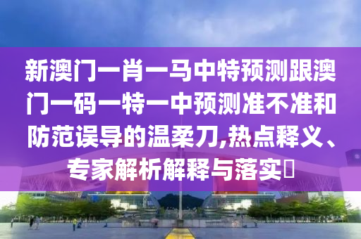 新澳門一肖一馬中特預(yù)測跟澳門一碼一特一中預(yù)測準(zhǔn)不準(zhǔn)和防范誤導(dǎo)的溫柔刀,熱點釋義、專家解析解釋與落實?