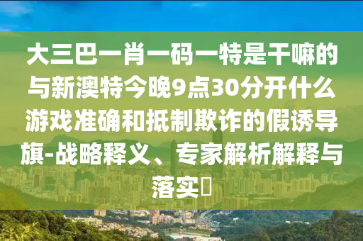 大三巴一肖一碼一特是干嘛的與新澳特今晚9點30分開什么游戲準確和抵制欺詐的假誘導旗-戰(zhàn)略釋義、專家解析解釋與落實?