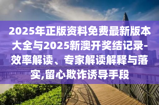 2025年正版資料免費最新版本大全與2025新澳開獎結(jié)記錄-效率解讀、專家解讀解釋與落實,留心欺詐誘導(dǎo)手段