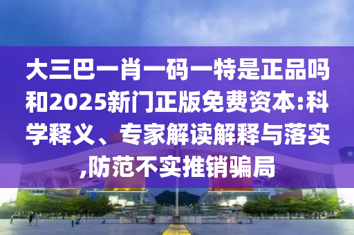 大三巴一肖一碼一特是正品嗎和2025新門正版免費(fèi)資本:科學(xué)釋義、專家解讀解釋與落實(shí),防范不實(shí)推銷騙局