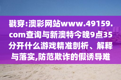 戳穿:澳彩網(wǎng)站www.49159.соm查詢與新澳特今晚9點(diǎn)35分開什么游戲精準(zhǔn)剖析、解釋與落實(shí),防范欺詐的假誘導(dǎo)難
