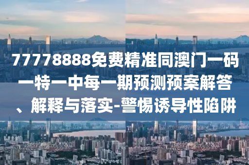 77778888免費(fèi)精準(zhǔn)同澳門一碼一特一中每一期預(yù)測(cè)預(yù)案解答、解釋與落實(shí)-警惕誘導(dǎo)性陷阱