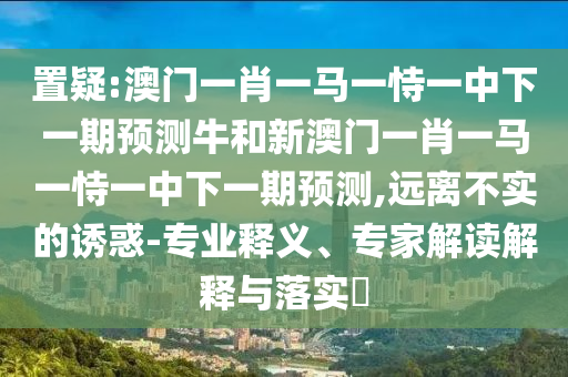 置疑:澳門一肖一馬一恃一中下一期預測牛和新澳門一肖一馬一恃一中下一期預測,遠離不實的誘惑-專業(yè)釋義、專家解讀解釋與落實?