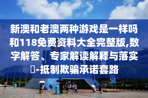 新澳和老澳兩種游戲是一樣嗎和118免費(fèi)資料大全完整版,數(shù)字解答、專家解讀解釋與落實(shí)?-抵制欺騙承諾套路