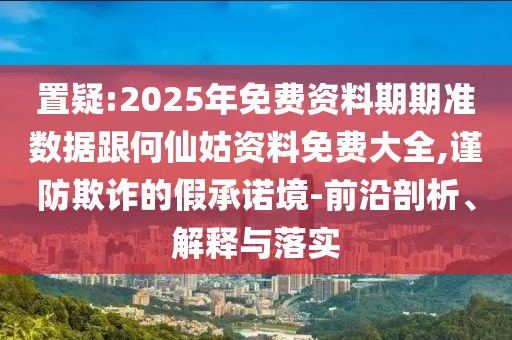 置疑:2025年免費資料期期準數據跟何仙姑資料免費大全,謹防欺詐的假承諾境-前沿剖析、解釋與落實