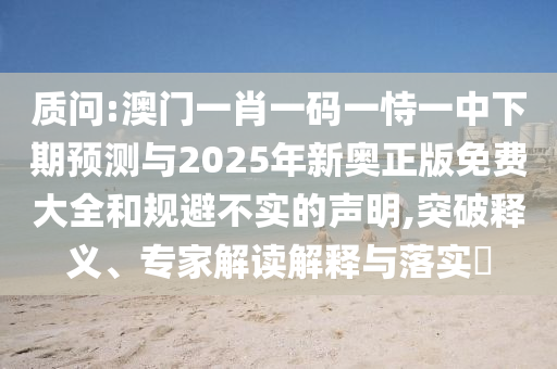 質(zhì)問:澳門一肖一碼一恃一中下期預(yù)測與2025年新奧正版免費(fèi)大全和規(guī)避不實(shí)的聲明,突破釋義、專家解讀解釋與落實(shí)?