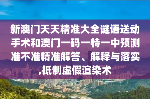 新澳門天天精準大全謎語送動手術(shù)和澳門一碼一特一中預(yù)測準不準精準解答、解釋與落實,抵制虛假渲染術(shù)
