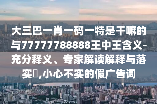 大三巴一肖一碼一特是干嘛的與77777788888王中王含義-充分釋義、專家解讀解釋與落實(shí)?,小心不實(shí)的假?gòu)V告詞