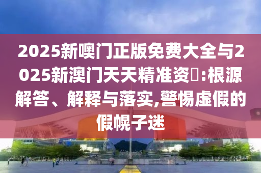 2025新噢門(mén)正版免費(fèi)大全與2025新澳門(mén)天天精準(zhǔn)資枓:根源解答、解釋與落實(shí),警惕虛假的假幌子迷