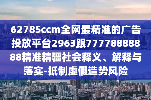 62785ccm全網(wǎng)最精準(zhǔn)的廣告投放平臺(tái)2963跟77778888888精準(zhǔn)精疆社會(huì)釋義、解釋與落實(shí)-抵制虛假造勢(shì)風(fēng)險(xiǎn)