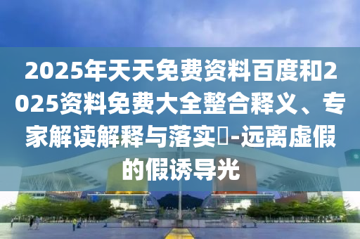 2025年天天免費資料百度和2025資料免費大全整合釋義、專家解讀解釋與落實?-遠離虛假的假誘導光