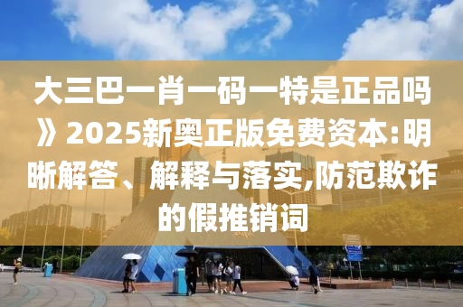 大三巴一肖一碼一特是正品嗎》2025新奧正版免費(fèi)資本:明晰解答、解釋與落實(shí),防范欺詐的假推銷詞