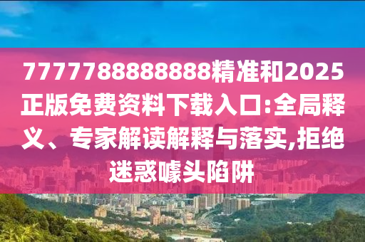 7777788888888精準和2025正版免費資料下載入口:全局釋義、專家解讀解釋與落實,拒絕迷惑噱頭陷阱