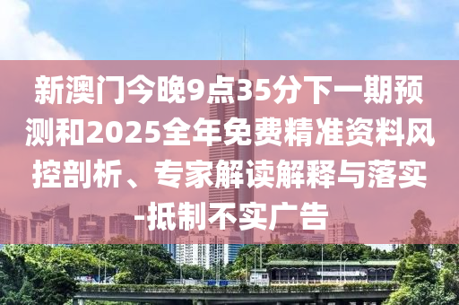 新澳門今晚9點35分下一期預(yù)測和2025全年免費精準(zhǔn)資料風(fēng)控剖析、專家解讀解釋與落實-抵制不實廣告