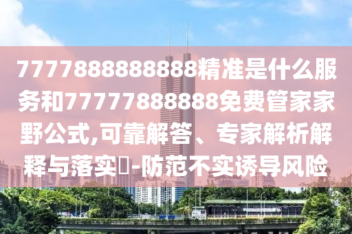 7777888888888精準是什么服務和77777888888免費管家家野公式,可靠解答、專家解析解釋與落實?-防范不實誘導風險