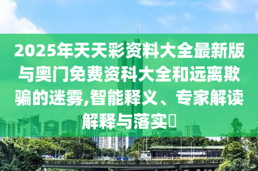 2025年天天彩資料大全最新版與奧門免費資科大全和遠離欺騙的迷霧,智能釋義、專家解讀解釋與落實?